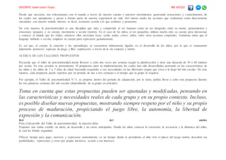 DOCENTE: Javier Larico Turpo. 985 837222
Desde que nacemos, nos relacionamos con el mundo a través de nuestro cuerpo y nuestros movimientos, generando sensaciones y conocimientos, de
los cuales nos apropiamos y pasan a formar parte de nuestra experiencia de vida. Del mismo modo, las acciones que realizamos están directamente
vinculadas con nuestro mundo interno, es decir, actuamos acorde a lo que sentimos y pensamos.
De esta manera, la psicomotricidad es una disciplina que mira y comprende al ser humano como un ser integrado, entre su mente, pensamientos y
emociones (psiquis), y su cuerpo, movimiento y acción (motriz). En el caso de los niños, al ser pequeños, utilizan mucho más su cuerpo para interactuar
y conocer el mundo que les rodea; entonces ellos necesitan tocar, sentir, andar, correr, saltar, entre otras acciones corporales. Asimismo, antes que el
lenguaje hablado o escrito, emplean su cuerpo para expresarse genuinamente.
Es así que, el cuerpo, la emoción y los aprendizajes se encuentran íntimamente ligados en el desarrollo de los niños; por lo que es sumamente
importante promover espacios de juego y libre exploración a través de la vía corporal y motriz.
ACERCA DE LOS TALLERES PROPUESTOS
Recuerda que el taller de psicomotricidad puede llevarse a cabo dos veces por semana (según tu planifcación) y tiene una duración de 50 a 60 minutos
por sesión. En esta ocasión, te presentamos 10 propuestas para su implementación, las cuales han sido desarrolladas pensando en las características de
los niños y las niñas de 3 a 5 años de edad, buscando responder a sus necesidades en las diferentes etapas que viven a lo largo del año escolar. De esta
manera, cada propuesta puede repetirse por un período de dos a tres semanas o el tiempo que tu grupo lo requiera.
Por ejemplo, el Taller de psicomotricidad N.°1, se propone dentro del período de adaptación; por lo tanto, podrás llevar a cabo esta propuesta durante
las tres primeras semanas del año escolar (dependiendo de tu grupo en articular).
Toma en cuenta que estas propuestas pueden ser ajustadas y modifcadas, pensando en
las características y necesidades reales de cada grupo y en su propio contexto. Incluso,
es posible diseñar nuevas propuestas, mostrando siempre respeto por el niño y su propio
proceso de maduración, propiciando el juego libre, la autonomía, la libertad de
expresión y la comunicación.
Rol del adulto
Para el desarrollo del Taller de psicomotricidad, la maestra debe:
Proponer una rutina estable: un inicio, un desarrollo y un cierre anticipados. Donde los niños conocen la estructura, la secuencia y la dinámica del taller,
lo cual les brinda seguridad.
Ofrecer tiempo para jugar, moverse y expresarse naturalmente: es un tiempo donde le permitimos al niño vivir el placer del juego motriz, descubrir sus
posibilidades, representar y crear, por propia iniciativa, acorde a sus intereses.
 