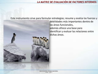 LA MATRIZ DE EVALUACIÓN DE FACTORES INTERNOS:




Este instrumento sirve para formular estrategias; resume y evalúa las fuerzas y
                                   debilidades más importantes dentro de
                                   las áreas funcionales,
                                   además ofrece una base para
                                   identificar y evaluar las relaciones entre
                                   dichas áreas.
 