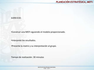 PLANEACIÓN ESTRATÉGICA, MEFI:




EJERCICIO:




•Construir una MEFI siguiendo el modelo proporcionado.


•Interprete los resultados.

•Presente la matriz y su interpretación al grupo.



Tiempo de realización: 30 minutos
 