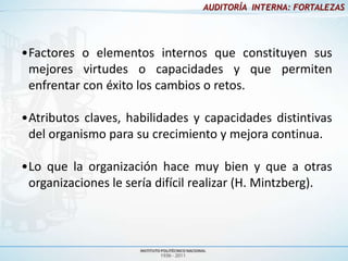 AUDITORÍA INTERNA: FORTALEZAS




•Factores o elementos internos que constituyen sus
 mejores virtudes o capacidades y que permiten
 enfrentar con éxito los cambios o retos.

•Atributos claves, habilidades y capacidades distintivas
 del organismo para su crecimiento y mejora continua.

•Lo que la organización hace muy bien y que a otras
 organizaciones le sería difícil realizar (H. Mintzberg).
 