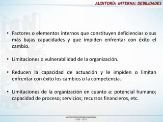 AUDITORÍA INTERNA: DEBILIDADES




• Factores o elementos internos que constituyen deficiencias o sus
  más bajas capacidades y que impiden enfrentar con éxito el
  cambio.

• Limitaciones o vulnerabilidad de la organización.

• Reducen la capacidad de actuación y le impiden o limitan
  enfrentar con éxito los cambios o la competencia.

• Limitaciones de la organización en cuanto a: potencial humano;
  capacidad de proceso; servicios; recursos financieros, etc.
 