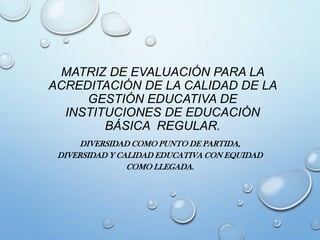 MATRIZ DE EVALUACIÓN PARA LA
ACREDITACIÓN DE LA CALIDAD DE LA
GESTIÓN EDUCATIVA DE
INSTITUCIONES DE EDUCACIÓN
BÁSICA REGULAR.
DIVERSIDAD COMO PUNTO DE PARTIDA,
DIVERSIDAD Y CALIDAD EDUCATIVA CON EQUIDAD
COMO LLEGADA.
 