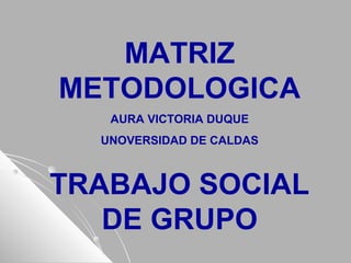 MATRIZ
METODOLOGICA
AURA VICTORIA DUQUE
UNOVERSIDAD DE CALDAS
TRABAJO SOCIAL
DE GRUPO
 
