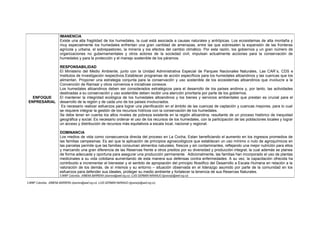5.WWF Colombia. -XIMENA BARRERA (xbarrera@wwf.org.co) -LUIS GERMÁN NARANJO (lgnaranjo@wwf.org.co)
ENFOQUE
ENPRESARIAL
IMANENCIA
Existe una alta fragilidad de los humedales, la cual está asociada a causas naturales y antrópicas. Los ecosistemas de alta montaña y
muy especialmente los humedales enfrentan una gran cantidad de amenazas, entre las que sobresalen la expansión de las fronteras
agrícola y urbana, el sobrepastoreo, la minería y los efectos del cambio climático. Por esta razón, los gobiernos y un gran número de
organizaciones no gubernamentales y otros actores de la sociedad civil, impulsan actualmente acciones para la conservación de
humedales y para la protección y el manejo sostenible de los páramos.
RESPONSABILIDAD
El Ministerio del Medio Ambiente, junto con la Unidad Administrativa Especial de Parques Nacionales Naturales, Las CAR`s, CDS e
Institutos de Investigación respectivos.Establecer programas de acción específicos para los humedales altoandinos y las cuencas que los
alimentan. Proponer una estrategia conjunta para la conservación y uso sostenible de los ecosistemas altoandinos que involucre a la
Convención de Ramsar y otros convenios e iniciativas conexos.
Los humedales altoandinos deben ser considerados estratégicos para el desarrollo de los países andinos y, por tanto, las actividades
destinadas a su conservación y uso sostenible deben recibir una atención prioritaria por parte de los gobiernos.
El mantener la integridad ecológica de los humedales altoandinos y los bienes y servicios ambientales que prestan es crucial para el
desarrollo de la región y de cada uno de los países involucrados.
Es necesario realizar esfuerzos para lograr una planificación en el ámbito de las cuencas de captación y cuencas mayores, para lo cual
se requiere integrar la gestión de los recursos hídricos con la conservación de los humedales.
Se debe tener en cuenta los altos niveles de pobreza existente en la región altoandina, resultante de un proceso histórico de inequidad
geográfica y social. Es necesario ordenar el uso de los recursos de los humedales, con la participación de las poblaciones locales y lograr
un acceso y distribución de recursos más equitativos a escala local, nacional y regional.
DOMINANCIA
Los medios de vida como consecuencia directa del proceso en La Cocha, Estan beneficiando el aumento en los ingresos promedios de
las familias campesinas. Es así que la aplicación de principios agroecológicos que establecen un uso mínimo o nulo de agroquímicos en
las parcelas permite que las familias consuman alimentos naturales, frescos y sin contaminantes, reflejando una mejor nutrición para ellos
y marcando una gran diferencia de las Reservas frente a otros predios por su diversidad y producción integral; la cual además se planea
de forma adecuada y oportuna para asegurar una producción permanente. Adicionalmente, las familias han incorporado el uso de plantas
medicinales a su vida cotidiana aumentando de esta manera sus defensas contra enfermedades. A su vez, la capacitación ofrecida ha
contribuido a incrementar el bienestar y el sentido de apropiación del principio filosófico del Desarrollo a Escala Humana en relación a la
valoración de los demás, de sí mismos y su entorno – situación observada en el liderazgo asumido por parte de la comunidad en los
esfuerzos para defender sus ideales, proteger su medio ambiente y fortalecer la tenencia de sus Reservas Naturales.
5.WWF Colombia. -XIMENA BARRERA (xbarrera@wwf.org.co) -LUIS GERMÁN NARANJO (lgnaranjo@wwf.org.co)
 