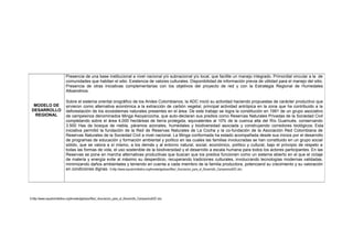 6.http://www.equatorinitiative.org/knowledgebase/files/_Asociacion_para_el_Desarrollo_CampesinoADC.doc
MODELO DE
DESARROLLO
REGIONAL
Presencia de una base institucional a nivel nacional y/o subnacional y/o local, que facilite un manejo integrado. Primordial vincular a la de
comunidades que habitan el sitio. Existencia de valores culturales. Disponibilidad de información previa de utilidad para el manejo del sitio.
Presencia de otras iniciativas complementarias con los objetivos del proyecto de red y con la Estrategia Regional de Humedales
Altoandinos.
Sobre el sistema oriental orográfico de los Andes Colombianos, la ADC inició su actividad haciendo propuestas de carácter productivo que
sirvieron como alternativa económica a la extracción de carbón vegetal, principal actividad antrópica en la zona que ha contribuido a la
deforestación de los ecosistemas naturales presentes en el área. De este trabajo se logra la constitución en 1991 de un grupo asociativo
de campesinos denominados Minga Asoyarcocha, que auto-declaran sus predios como Reservas Naturales Privadas de la Sociedad Civil
completando sobre el área 4,000 hectáreas de tierra protegida, equivalentes al 10% de la cuenca alta del Río Guamués, conservando
3.500 Has de bosque de niebla, páramos azonales, humedales y biodiversidad asociada y construyendo corredores biológicos. Esta
iniciativa permitió la fundación de la Red de Reservas Naturales de La Cocha y la co-fundación de la Asociación Red Colombiana de
Reservas Naturales de la Sociedad Civil a nivel nacional. La Minga conformada ha estado acompañada desde sus inicios por el desarrollo
de programas de educación y formación ambiental y político en las cuales las familias involucradas se han constituido en un grupo social
sólido, que se valora a sí mismo, a los demás y al entorno natural, social, económico, político y cultural, bajo el principio de respeto a
todas las formas de vida, el uso sostenible de la biodiversidad y el desarrollo a escala humana para todos los actores participantes. En las
Reservas se pone en marcha alternativas productivas que buscan que los predios funcionen como un sistema abierto en el que el ciclaje
de materia y energía evite al máximo su desperdicio, recuperando tradiciones culturales, involucrando tecnologías modernas validadas,
minimizando daños ambientales y teniendo en cuenta a cada miembro de la familia productora, potenciand su crecimiento y su valoración
en condiciones dignas. 6.http://www.equatorinitiative.org/knowledgebase/files/_Asociacion_para_el_Desarrollo_CampesinoADC.doc.
 