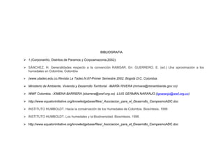 BIBLIOGRAFIA
 1.(Corponariño, Distritos de Paramos y Corpoamazonia,2002).
 SÁNCHEZ, H. Generalidades respecto a la convención RAMSAR. En: GUERRERO, E. (ed.) Una aproximación a los
humedales en Colombia. Colombia
 (www.utadeo.edu.co.Revista La Tadeo.N.67-Primer Semestre 2002. Bogotá D.C. Colombia.
 Ministerio de Ambiente, Vivienda y Desarrollo Territorial. -MARÍA RIVERA (mrivera@minambiente.gov.co)
 WWF Colombia. -XIMENA BARRERA (xbarrera@wwf.org.co) -LUIS GERMÁN NARANJO (lgnaranjo@wwf.org.co)
 http://www.equatorinitiative.org/knowledgebase/files/_Asociacion_para_el_Desarrollo_CampesinoADC.doc
 INSTITUTO HUMBOLDT. Hacia la conservación de los Humedales de Colombia. Biosíntesis, 1998
 INSTITUTO HUMBOLDT. Los humedales y la Biodiversidad. Biosíntesis, 1998.
 http://www.equatorinitiative.org/knowledgebase/files/_Asociacion_para_el_Desarrollo_CampesinoADC.doc
 
