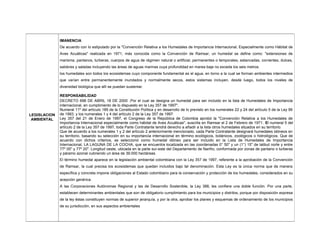 LEGISLACION
AMBIENTAL
IMANENCIA
De acuerdo con lo estipulado por la "Convención Relativa a los Humedales de Importancia Internacional, Especialmente como Hábitat de
Aves Acuáticas" realizada en 1971, más conocida como la Convención de Ramsar, un humedal se define como: "extensiones de
marisma, pantanos, turberas, cuerpos de agua de régimen natural o artificial, permanentes o temporales, estancadas, corrientes, dulces,
salobres y saladas incluyendo las áreas de aguas marinas cuya profundidad en marea baja no exceda los seis metros.
los humedales son todos los ecosistemas cuyo componente fundamental es el agua, en torno a la cual se forman ambientes intermedios
que varían entre permanentemente inundados y normalmente secos, estos sistemas incluyen, desde luego, todos los niveles de
diversidad biológica que allí se puedan sustentar.
RESPONSABILIDAD
DECRETO 698 DE ABRIL 18 DE 2000 .Por el cual se designa un humedal para ser incluido en la lista de Humedales de Importancia
internacional, en cumplimiento de lo dispuesto en la Ley 357 de 1997".
Numeral 11º del artículo 189 de la Constitución Política y en desarrollo de lo previsto en los numerales 22 y 24 del artículo 5 de la Ley 99
de 1993, y los numerales 1 y 4 del artículo 2 de la Ley 357 de 1997.
Ley 357 del 21 de Enero de 1997, el Congreso de la República de Colombia aprobó la "Convención Relativa a los Humedales de
Importancia Internacional especialmente como hábitat de Aves Acuáticas", suscrita en Ramsar el 2 de Febrero de 1971. El numeral 5 del
artículo 2 de la Ley 357 de 1997, toda Parte Contratante tendrá derecho a añadir a la lista otros humedales situados en su territorio.
Que de acuerdo a los numerales 1 y 2 del artículo 2 anteriormente mencionado, cada Parte Contratante designará humedales idóneos en
su territorio, basando su selección en su importancia internacional en término ecológicos, botánicos, zoológicos o hidrológicos. Que de
acuerdo con dichos criterios, se seleccionó como humedal idóneo para ser incluido en la Lista de Humedales de Importancia
Internacional, LA LAGUNA DE LA COCHA, que se encuentra localizada en las coordenadas 0° 50" y un (1°) 15" de latitud norte y entre
77º 05" y 77º 20". Longitud oeste, ubicada en la parte sur-este del Departamento de Nariño, conformada por zonas de pantano o turberas
y páramo azonal cubriendo un área de 39.000 hectáreas.
El término humedal aparece en la legislación ambiental colombiana con la Ley 357 de 1997, referente a la aprobación de la Convención
de Ramsar, la cual precisa los ecosistemas que quedan incluidos bajo tal denominación. Esta Ley es la única norma que de manera
específica y concreta impone obligaciones al Estado colombiano para la conservación y protección de los humedales, considerados en su
acepción genérica.
A las Corporaciones Autónomas Regional y las de Desarrollo Sostenible, la Ley 388, les confiere una doble función. Por una parte,
establecen determinantes ambientales que son de obligatorio cumplimiento para los municipios y distritos, porque por disposición expresa
de la ley éstas constituyen normas de superior jerarquía, y por la otra, aprobar los planes y esquemas de ordenamiento de los municipios
de su jurisdicción, en sus aspectos ambientales
 