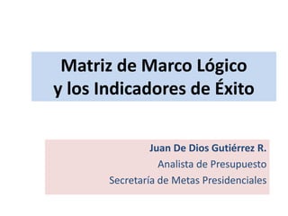 Matriz de Marco Lógico y los Indicadores de Éxito Juan De Dios Gutiérrez R. Analista de Presupuesto Secretaría de Metas Presidenciales 
