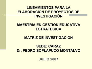 LINEAMIENTOS PARA LA
ELABORACIÓN DE PROYECTOS DE
INVESTIGACIÓN
MAESTRIA EN GESTION EDUCATIVA
ESTRATEGICA
MATRIZ DE INVESTIGACIÓN
SEDE: CARAZ
Dr. PEDRO SOPLAPUCO MONTALVO
JULIO 2007
 