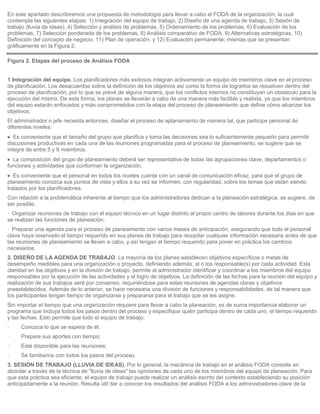 En este apartado describiremos una propuesta de metodología para llevar a cabo el FODA de la organización, la cual
contempla las siguientes etapas: 1) Integración del equipo de trabajo, 2) Diseño de una agenda de trabajo, 3) Sesión de
trabajo (lluvia de ideas), 4) Selección y análisis de problemas, 5) Ordenamiento de los problemas, 6) Evaluación de los
problemas, 7) Selección ponderada de los problemas, 8) Análisis comparativo de FODA, 9) Alternativas estratégicas, 10)
Definición del concepto de negocio, 11) Plan de operación, y 12) Evaluación permanente; mismas que se presentan
gráficamente en la Figura 2.

Figura 2. Etapas del proceso de Análisis FODA


1 Integración del equipo. Los planificadores más exitosos integran activamente un equipo de miembros clave en el proceso
de planificación. Los desacuerdos sobre la definición de los objetivos así como la forma de lograrlos se resuelven dentro del
proceso de planificación, por lo que se prevé de alguna manera, que los conflictos internos no constituyan un obstáculo para la
ejecución del mismo. De esta forma, los planes se llevarán a cabo de una manera más factible y realista, ya que los miembros
del equipo estarán enfocados y más comprometidos con la etapa del proceso de planeamiento que define cómo alcanzar los
objetivos.
El administrador o jefe necesita entonces, diseñar el proceso de aplanamiento de manera tal, que participe personal de
diferentes niveles:
   Es conveniente que el tamaño del grupo que planifica y toma las decisiones sea lo suficientemente pequeño para permitir
discusiones productivas en cada una de las reuniones programadas para el proceso de planeamiento; se sugiere que se
integre de entre 5 y 8 miembros.
  La composición del grupo de planeamiento deberá ser representativa de todas las agrupaciones clave, departamentos o
funciones y actividades que conforman la organización.
   Es conveniente que el personal en todos los niveles cuente con un canal de comunicación eficaz, para que el grupo de
planeamiento conozca sus puntos de vista y ellos a su vez se informen, con regularidad, sobre los temas que están siendo
tratados por los planificadores.
Con relación a la problemática inherente al tiempo que los administradores dedican a la planeación estratégica, se sugiere, de
ser posible:
· Organizar reuniones de trabajo con el equipo técnico en un lugar distinto al propio centro de labores durante los días en que
se realizan las funciones de planeación.
· Preparar una agenda para el proceso de planeamiento con varios meses de anticipación, asegurando que todo el personal
clave haya reservado el tiempo requerido en sus planes de trabajo para recopilar cualquier información necesaria antes de que
las reuniones de planeamiento se lleven a cabo, y así tengan el tiempo requerido para poner en práctica los cambios
necesarios.
2. DISEÑO DE LA AGENDA DE TRABAJO. La mayoría de los planes establecen objetivos específicos o metas de
desempeño medibles para una organización o proyecto, definiendo además, al o los responsable(s) por cada actividad. Esta
claridad en los objetivos y en la división de trabajo, permite al administrador identificar y coordinar a los miembros del equipo
responsables por la ejecución de las actividades y el logro de objetivos. La definición de las fechas para la reunión del equipo y
realización de sus trabajos será por consenso, requiriéndose para estas reuniones de agendas claras y objetivos
preestablecidos. Además de lo anterior, se hace necesaria una división de funciones y responsabilidades, de tal manera que
los participantes tengan tiempo de organizarse y prepararse para el trabajo que se les asigne.
Sin importar el tiempo que una organización requiere para llevar a cabo la planeación, es de suma importancia elaborar un
programa que incluya todos los pasos dentro del proceso y especifique quién participa dentro de cada uno, el tiempo requerido
y las fechas. Esto permite que todo el equipo de trabajo:
·    Conozca lo que se espera de él;
·    Prepare sus aportes con tiempo;
·    Esté disponible para las reuniones;
·    Se familiarice con todos los pasos del proceso.
3. SESIÓN DE TRABAJO (LLUVIA DE IDEAS). Por lo general, la mecánica de trabajo en el análisis FODA consiste en
abordar a través de la técnica de "lluvia de ideas" las opiniones de cada uno de los miembros del equipo de planeación. Para
que esta práctica sea eficiente, el equipo de trabajo puede realizar un análisis escrito del contexto estableciendo su posición
anticipadamente a la reunión. Resulta útil dar a conocer los resultados del análisis FODA a los administradores clave de la
 