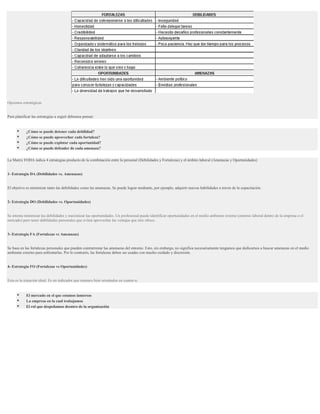 Opciones estratégicas


Para planificar las estrategias a seguir debemos pensar:


           ¿Cómo se puede detener cada debilidad?
           ¿Cómo se puede aprovechar cada fortaleza?
           ¿Cómo se puede explotar cada oportunidad?
           ¿Cómo se puede defender de cada amenaza?

La Matriz FODA indica 4 estrategias producto de la combinación entre lo personal (Debilidades y Fortalezas) y el ámbito laboral (Amenazas y Oportunidades)


1- Estrategia DA (Debilidades vs. Amenazas)


El objetivo es minimizar tanto las debilidades como las amenazas. Se puede lograr mediante, por ejemplo, adquirir nuevas habilidades a través de la capacitación.


2- Estrategia DO (Debilidades vs. Oportunidades)


Se intenta minimizar las debilidades y maximizar las oportunidades. Un profesional puede identificar oportunidades en el medio ambiente externo (entorno laboral dentro de la empresa o el
mercado) pero tener debilidades personales que eviten aprovechar las ventajas que éste ofrece.


3- Estrategia FA (Fortalezas vs Amenazas)


Se basa en las fortalezas personales que pueden contrarrestar las amenazas del entorno. Esto, sin embargo, no significa necesariamente tengamos que dedicarnos a buscar amenazas en el medio
ambiente externo para enfrentarlas. Por lo contrario, las fortalezas deben ser usadas con mucho cuidado y discresión.


4- Estrategia FO (Fortalezas vs Oportunidades)


Esta es la situación ideal. Es un indicador que estamos bien orientados en cuanto a:


           El mercado en el que estamos inmersos
           La empresa en la cual trabajamos
           El rol que despeñamos desntro de la organización
 