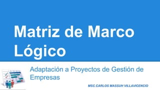 MSC.CARLOS MASSUH VILLAVICENCIO
Matriz de Marco
Lógico
Adaptación a Proyectos de Gestión de
Empresas
 
