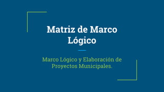 Matriz de Marco
Lógico
Marco Lógico y Elaboración de
Proyectos Municipales.
 