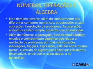 NÚMEROS, OPERAÇÕES E ÁLGEBRA Esse domínio envolve, além do conhecimento dos diferentes conjuntos numéricos, as operações e suas aplicações à resolução de problemas. As operações aritméticas estão sempre presentes em nossas vidas.  Além de números e operações, esse domínio também envolve o conhecimento algébrico que requer a resolução de problemas por meio de equações, inequações, funções, expressões, cálculos entre muitos outros. O estudo da álgebra possibilita aos estudantes desenvolver, entre outras capacidades, a de generalizar. 