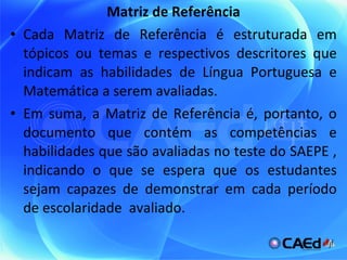 Matriz de Referência Cada Matriz de Referência é estruturada em tópicos ou temas e respectivos descritores que indicam as habilidades de Língua Portuguesa e Matemática a serem avaliadas. Em suma, a Matriz de Referência é, portanto, o documento que contém as competências e habilidades que são avaliadas no teste do SAEPE , indicando o que se espera que os estudantes sejam capazes de demonstrar em cada período de escolaridade  avaliado. 