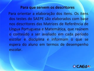 Para que servem os descritores Para orientar a elaboração dos itens. Os itens dos testes do SAEPE são elaborados com base nos descritores das Matrizes de Referência de Língua Portuguesa e Matemática, que reúnem o conteúdo a ser avaliado em cada período escolar e disciplina e informam o que se espera do aluno em termos de desempenho escolar. 