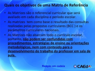 Quais os objetivos de uma Matriz de Referência As Matrizes são o referencial curricular que será avaliado em cada disciplina e período escolar.  As matrizes  tem como base o resultado das consultas realizadas pelas propostas curriculares (BCC ) e os parâmetros curriculares nacionais.  As Matrizes não abarcam todo o currículo escolar, portanto,  não podem ser confundidas com procedimentos, estratégias de ensino ou orientações metodológicas, nem com conteúdo para o desenvolvimento do trabalho do professor em sala de aula.  Reação em cadeia 