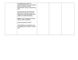 La profesora les hace una
retroalimentación de los conceptos,
como: la colonia en Chile,
Organización social y costumbres y
arte.
Los alumnos (as), se les dará un
tiempo de 15 minutos, para que
pregunten dudas generadas de la
visita en el contexto histórico.
Cierre: se les entregará una guía.
Donde deben responder :
¿Qué les pareció la visita?
¿Qué Edificios se mantienen aún
en Santiago de la Colonia, nombre
tres?
 