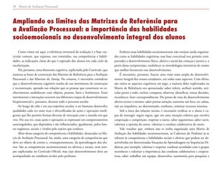 Matriz de Avaliação Processual10
Como vimos até aqui, a referência estrutural da avaliação é a base cur-
ricular comum, que expressa, nos conteúdos, nas competências e habili-
dades, as indicações claras do que é esperado dos alunos em cada ciclo da
escolarização.
Há, portanto, uma dimensão cognitiva, explicitada pelo Currículo, que
sustenta as bases de construção das Matrizes de Referência para a Avaliação
Processual e das Matrizes do Saresp. No entanto, é necessário considerar
que o desenvolvimento cognitivo resulta de um movimento de construção
e reconstrução, apoiado nas relações que as pessoas que constroem os co-
nhecimentos estabelecem com objetos, pessoas, fatos e fenômenos. Esses
movimentos e interações ocorrem nas diferentes etapas de desenvolvimento
biopsicossocial e, portanto, durante todo o percurso escolar.
Ao longo da vida e em sua trajetória escolar, o ser humano desenvolve
qualidades cada vez mais ricas e diversificadas de ações e operações inteli-
gentes que lhe permite formas diversas de interação com o mundo em que
vive. Por sua vez, essas ações e operações se expressam em comportamentos
autorregulados, que dependem e são influenciados, igualmente, pelos fato-
res orgânicos, sociais e vividos pelo sujeito que conhece.
Além dessa categoria de competências e habilidades, destacadas na Ma-
triz de Avaliação Processual, há, ainda, uma categoria de competências que
deve ser objeto de ensino e, consequentemente, da aprendizagem dos alu-
nos. São as competências socioemocionais ou afetivas e sociais, nem sem-
pre explicitadas no Currículo Oficial, mas cujo desenvolvimento deve ser
acompanhado no cotidiano escolar pelo professor.
Embora essas habilidades socioemocionais não estejam ainda organiza-
das como as habilidades cognitivas, essa base conceitual nos permite com-
preender o desenvolvimento físico, afetivo e social das crianças e jovens e, a
partir dessa compreensão, estabelecer as metodologias interativas de ensino
que melhor favorecem esse desenvolvimento.
É necessário, portanto, buscar uma visão mais ampla do desenvolvi-
mento integral dos nossos estudantes, em todos esses aspectos. Com efeito,
são vários os aspectos cognitivos em jogo, a maioria deles explicitados na
Matriz de Referência ora apresentada: saber inferir, atribuir sentido, arti-
cular partes e todo, excluir, comparar, observar, identificar, tomar decisões,
reconhecer, fazer correspondências. Do ponto de vista do desenvolvimento
afetivo ocorre o mesmo: saber prestar atenção, sustentar um foco, ter calma,
não ser impulsivo, ser determinado, confiante, otimizar recursos internos.
Sob a ótica das relações sociais, é necessário verificar se o aluno é ca-
paz de interagir: seguir regras, agir em uma situação coletiva que envolva
cooperação e competição; respeitar o outro, saber argumentar, saber ouvir,
valorizar a opinião do outro, valorizar a conduta colaborativa do outro.
Vale ressaltar que, embora não se tenha organizado uma Matriz de
Avaliação das habilidades socioemocionais, os Cadernos do Professor já se
referem às competências e habilidades sociais e afetivas que podem ser de-
senvolvidas em determinadas Situações de Aprendizagem ou Sequências Di-
dáticas, por exemplo: valorizar e respeitar condutas acordadas com o grupo;
reconhecer e valorizar a importância das condutas colaborativas e coopera-
tivas; saber trabalhar em equipe; desenvolver autonomia para pesquisar e
Ampliando os limites das Matrizes de Referência para
a Avaliação Processual: a importância das habilidades
socioemocionais no desenvolvimento integral dos alunos
 