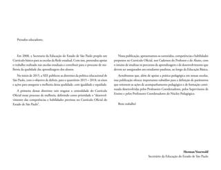 Em 2008, a Secretaria da Educação do Estado de São Paulo propôs um
Currículo básico para as escolas da Rede estadual. Com isso, pretendeu apoiar
o trabalho realizado nas escolas estaduais e contribuir para o processo de me-
lhoria da qualidade das aprendizagens dos alunos.
No início de 2015, a SEE publicou as diretrizes da politica educacional de
São Paulo, com o objetivo de definir, para o quatriênio 2015 – 2018, os eixos
e ações para assegurar a melhoria dessa qualidade, com igualdade e equidade.
A primeira dessas diretrizes veio resgatar a centralidade do Currículo
Oficial nesse processo de melhoria, definindo como prioridade o “desenvol-
vimento das competências e habilidades previstas no Currículo Oficial do
Estado de São Paulo”.
Nesta publicação, apresentamos os conteúdos, competências e habilidades
propostos no Currículo Oficial, nos Cadernos do Professor e do Aluno, com
o intuito de sinalizar os percursos de aprendizagem e de desenvolvimento que
devem ser assegurados aos estudantes paulistas, ao longo da Educação Básica.
Acreditamos que, além de apoiar a prática pedagógica em nossas escolas,
essa publicação oferece importantes subsídios para a definição de parâmetros
que orientem as ações de acompanhamento pedagógico e de formação conti-
nuada desenvolvidas pelos Professores Coordenadores, pelos Supervisores de
Ensino e pelos Professores Coordenadores do Núcleo Pedagógico.
Bom trabalho!
Prezados educadores,
Herman Voorwald
Secretário da Educação do Estado de São Paulo
 