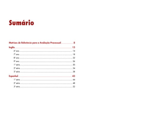 Sumário
Matrizes de Referência para a Avaliação Processual........................8
Inglês......................................................................................................... 13
6º ano.................................................................................................. 14
7º ano.................................................................................................. 18
8º ano.................................................................................................. 22
9º ano.................................................................................................. 26
1ª série................................................................................................. 30
2ª série................................................................................................. 34
3ª série................................................................................................. 38
Espanhol................................................................................................... 43
1ª série................................................................................................. 44
2ª série................................................................................................. 48
3ª série................................................................................................. 52
 