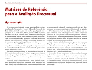 Matriz de Avaliação Processual8
Matrizes de Referência
para a Avaliação Processual
Apresentação
O currículo constitui orientação essencial para o trabalho do professor
em sala de aula. Por esse motivo, a Secretaria de Estado da Educação de São
Paulo (SEE), no intuito de propiciar mais e melhor aprendizagem às crian-
ças e jovens de sua rede de ensino, elaborou, a partir de 2008, o Currículo
Oficial do Estado de São Paulo, que contém as referências curriculares para
os anos iniciais e anos finais do Ensino Fundamental e para o Ensino Médio.
Nesse documento, são explicitados os princípios, a concepção de ensino nas
diferentes áreas do conhecimento e, ainda, os conteúdos e as habilidades que
devem orientar a prática pedagógica, por bimestre, ano e série.
Com essa medida, a SEE definiu uma base comum de conhecimentos,
competências e habilidades que, utilizada por professores e gestores, permi-
te que as escolas atuem, de fato, como uma rede articulada e pautada pelos
mesmos objetivos educacionais.
Para apoiar professores e gestores na implementação do Currículo, a
SEE produziu Cadernos do Professor e do Aluno que, por meio de Situações
de Aprendizagem e Sequências Didáticas, orientam o trabalho dos profes-
sores no desenvolvimento dos conteúdos específicos de cada componente
curricular.
Ainda com base no Currículo Oficial, a SEE definiu as matrizes de refe-
rência para o Sistema de Avaliação de Rendimento Escolar do Estado de São
Paulo (Saresp), cujos resultados permitem a construção de indicadores para
o monitoramento da qualidade da aprendizagem em cada ano e série de es-
colaridade e nos componentes curriculares avaliados no ano de sua aplicação.
Neste documento, Matriz de Avaliação Processual, definem-se as ma-
trizes de referência para as avaliações processuais de todos os componentes
curriculares da Educação Básica. Essas matrizes explicitam os conteúdos,
as competências e habilidades que devem ser desenvolvidos ao longo do
percurso escolar, destacando as que orientarão a elaboração das provas da
Avaliação da Aprendizagem em Processo (AAP).
Essas avaliações, aplicadas bimestralmente para os componentes de
Língua Portuguesa e Matemática, pretendem oferecer, por meio de relató-
rios disponíveis no Sistema de Acompanhamento dos Resultados da Avalia-
ção (SARA), subsídios para que professores e gestores identifiquem o que
os alunos estão e não estão aprendendo, bem como orientar propostas de
intervenção para a melhoria da aprendizagem.
É necessário destacar que, enquanto as Matrizes de Referência para
Avaliação Processual, apresentadas neste documento, definem conteúdos
e habilidades passíveis de serem avaliados por meio de prova objetiva em
cada um dos bimestres, as Matrizes de Referência para o Saresp indicam
as habilidades mais gerais associadas aos conteúdos estruturantes de cada
componente curricular, e são base para a avaliação ao final de cada ciclo de
sua aplicação.
 