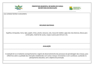 PREFEITURA MUNICIPAL DE BARRA DO CHOÇA
SECRETARIA DE EDUCAÇÃO
seu contexto familiar e comunitário.
RECURSOS MATERIAIS
Espelhos, brinquedos, livros, lápis, papéis, tintas, pincéis, tesouras, cola, massa de modelar, jogos dos mais diversos, blocos para
construções, material de sucata, roupas e panos para brincar e etc.
AVALIAÇÃO
A avaliação far-se-á mediante acompanhamento e registro do desenvolvimento dos processos de aprendizagem das crianças, para
refletirmos sobre a qualidade das interações estabelecidas com outras crianças, funcionários e com o professor, auxiliando no
planejamento educativo, sem o objetivo de promoção.
 
