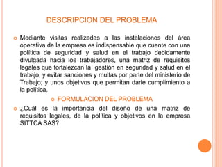 DESCRIPCION DEL PROBLEMA
 Mediante visitas realizadas a las instalaciones del área
operativa de la empresa es indispensable que cuente con una
política de seguridad y salud en el trabajo debidamente
divulgada hacia los trabajadores, una matriz de requisitos
legales que fortalezcan la gestión en seguridad y salud en el
trabajo, y evitar sanciones y multas por parte del ministerio de
Trabajo; y unos objetivos que permitan darle cumplimiento a
la política.
 FORMULACION DEL PROBLEMA
 ¿Cuál es la importancia del diseño de una matriz de
requisitos legales, de la política y objetivos en la empresa
SITTCA SAS?
 