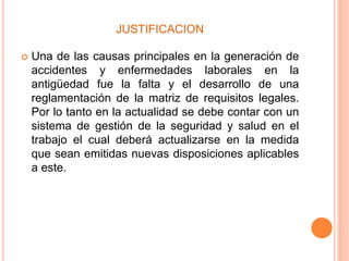 JUSTIFICACION
 Una de las causas principales en la generación de
accidentes y enfermedades laborales en la
antigüedad fue la falta y el desarrollo de una
reglamentación de la matriz de requisitos legales.
Por lo tanto en la actualidad se debe contar con un
sistema de gestión de la seguridad y salud en el
trabajo el cual deberá actualizarse en la medida
que sean emitidas nuevas disposiciones aplicables
a este.
 