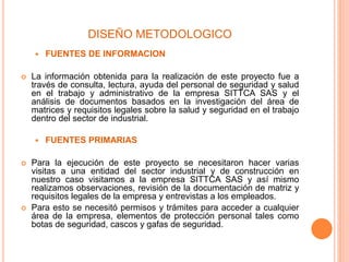 DISEÑO METODOLOGICO
 FUENTES DE INFORMACION
 La información obtenida para la realización de este proyecto fue a
través de consulta, lectura, ayuda del personal de seguridad y salud
en el trabajo y administrativo de la empresa SITTCA SAS y el
análisis de documentos basados en la investigación del área de
matrices y requisitos legales sobre la salud y seguridad en el trabajo
dentro del sector de industrial.
 FUENTES PRIMARIAS
 Para la ejecución de este proyecto se necesitaron hacer varias
visitas a una entidad del sector industrial y de construcción en
nuestro caso visitamos a la empresa SITTCA SAS y así mismo
realizamos observaciones, revisión de la documentación de matriz y
requisitos legales de la empresa y entrevistas a los empleados.
 Para esto se necesitó permisos y trámites para acceder a cualquier
área de la empresa, elementos de protección personal tales como
botas de seguridad, cascos y gafas de seguridad.
 
