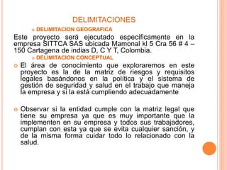 DELIMITACIONES
 DELIMITACION GEOGRAFICA
Este proyecto será ejecutado específicamente en la
empresa SITTCA SAS ubicada Mamonal kl 5 Cra 56 # 4 –
150 Cartagena de indias D, C Y T, Colombia.
 DELIMITACION CONCEPTUAL
 El área de conocimiento que exploraremos en este
proyecto es la de la matriz de riesgos y requisitos
legales basándonos en la política y el sistema de
gestión de seguridad y salud en el trabajo que maneja
la empresa y si la está cumpliendo adecuadamente
 Observar si la entidad cumple con la matriz legal que
tiene su empresa ya que es muy importante que la
implementen en su empresa y todos sus trabajadores,
cumplan con esta ya que se evita cualquier sanción, y
de la misma forma cuidar todo lo relacionado con la
salud.
 