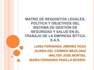 MATRIZ DE REQUISITOS LEGALES,
POLÍTICA Y OBJETIVOS DEL
SISTEMA DE GESTIÓN DE
SEGURIDAD Y SALUD EN EL
TRABAJO DE LA EMPRESA SITTCA.
S.A.S.
LUISA FERNANDA JIMENEZ VEGA
OLINDA DEL CARMEN MEZA DIAZ
WALTER JOSE MONTIEL
MARIA FERNANDA PADILLA BOSSIO.
 