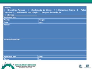 Origem:
( ) Ocorrência Adversa ( ) Reclamação de Cliente ( ) Alteração de Projeto ( ) Ações
Corretivas ( ) Análise Crítica da Direção ( ) Pesquisa de Satisfação
( ) Outros: ______________________
Analisado por:
Nome: Cargo:
Data: Ass:
Relato:
Encaminhamentos:
Aprovado por: Data:
Cargo: Ass:
 
