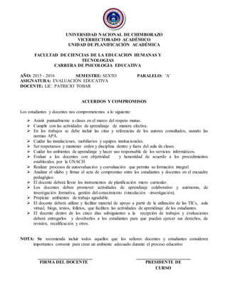 UNIVERSIDAD NACIONAL DE CHIMBORAZO
VICERRECTORADO ACADÉMICO
UNIDAD DE PLANIFICACIÓN ACADÉMICA
FACULTAD DE CIENCIAS DE LA EDUCACION HUMANAS Y
TECNOLOGIAS
CARRERA DE PSICOLOGIA EDUCATIVA
AÑO: 2015 - 2016 SEMESTRE: SEXTO PARALELO: ¨A¨
ASIGNATURA: EVALUACIÓN EDUCATIVA
DOCENTE: LIC. PATRICIO TOBAR
ACUERDOS Y COMPROMISOS
Los estudiantes y docentes nos comprometemos a lo siguiente:
 Asistir puntualmente a clases en el marco del respeto mutuo.
 Cumplir con las actividades de aprendizaje de manera efectiva.
 En los trabajos se debe incluir las citas y referencias de los autores consultados, usando las
normas APA.
 Cuidar las instalaciones, mobiliarios y equipos institucionales.
 Ser respetuosos y mantener orden y disciplina dentro y fuera del aula de clases.
 Cuidar los ambientes de aprendizaje y hacer uso responsable de los servicios informáticos.
 Evaluar a los docentes con objetividad y honestidad de acuerdo a los procedimientos
establecidos por la UNACH.
 Realizar procesos de autoevaluación y coevaluación que permita su formación integral.
 Analizar el sílabo y firmar el acta de compromiso entre los estudiantes y docentes en el encuadre
pedagógico.
 El docente deberá llevar los instrumentos de planificación micro curricular.
 Los docentes deben promover actividades de aprendizaje colaborativo y autónomo, de
investigación formativa, gestión del conocimiento (vinculación –investigación).
 Propiciar ambientes de trabajo agradable.
 El docente deberá utilizar y facilitar material de apoyo a partir de la utilización de las TICs, aula
virtual, blogs, textos, folletos, que faciliten las actividades de aprendizaje de los estudiantes.
 El docente dentro de los cinco días subsiguientes a la recepción de trabajos y evaluaciones
deberá entregarlos y devolverlos a los estudiantes para que puedan ejercer sus derechos, de
revisión, recalificación y otros.
NOTA: Se recomienda incluir todos aquellos que los señores docentes y estudiantes consideren
importantes convenir para crear un ambiente adecuado durante el proceso educativo
FIRMA DEL DOCENTE PRESIDENTE DE
CURSO
 