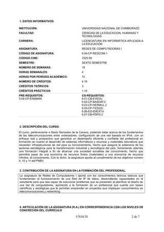 1. DATOS INFORMATIVOS
INSTITUCIÓN: UNIVERSIDAD NACIONAL DE CHIMBORAZO
FACULTAD: CIENCIAS DE LA EDUCACION, HUMANAS Y
TECNOLOGIAS
CARRERA: LICENCIATURA EN INFORMÁTICA APLICADA A
LA EDUCACIÓN
ASIGNATURA: REDES DE COMPUTADORAS I
CÓDIGO DE ASIGNATURA: 6.04-CP-REDCOM.1
CÓDIGO CINE: 3325.99
SEMESTRE: SEXTO SEMESTRE
NÚMERO DE SEMANAS: 18
HORAS SEMANALES: 4
HORAS POR PERÍODO ACADÉMICO: 72
NÚMERO DE CRÉDITOS: 4.16
CRÉDITOS TEÓRICOS: 3
CRÉDITOS PRÁCTICOS: 1,16
PRE-REQUISITOS:
5.04-CP-ENSMAN
CO-REQUISITOS:
6.01-CB-EVEDU
6.02-CP-BASDAT.2
6.03-CP-HERMUL.2
6.05-CP-TICEDU
6.06-EG-IDIEXT.6
6.07-CB-PDPO.2
2. DESCRIPCIÓN DEL CURSO.
El curso, perteneciente a Sexto Semestre de la Carrera, pretende tratar acerca de los fundamentos
de las telecomunicaciones entre ordenadores, configuración de una red basada en IPv4, con un
enfoque real y prospectivo que garantice un desempeño eficiente y confiable del profesional en
formación en cuanto al desarrollo de sistemas informáticos y recursos y materiales educativos que
necesiten infraestructuras de red para su funcionamiento, hecho que asegura la soberanía de los
sectores estratégicos para la transformación industrial y tecnológica del país, fomentando además
una formación integral a fin de alcanzar una sociedad socialista del conocimiento, hecho que
permitirá pasar de una economía de recursos finitos (materiales) a una economía de recursos
infinitos, el conocimiento. Con lo dicho, la asignatura aporta al cumplimiento de los objetivos número
4, 10 y 11 del PNBV.
3. CONTRIBUCIÓN DE LA ASIGNATURA EN LA FORMACIÓN DEL PROFESIONAL.
La asignatura de Redes de Computadores I aporta con los conocimientos teóricos básicos que
fundamentan el funcionamiento de una Red de IP de datos, desarrollando capacidades en el
estudiante para que sea capaz de solucionar problemas que se presenten al planificar el diseño de
una red de computadores, aportando a la formación de un profesional que cuente con bases
científicas y axiológicas que le permitan emprender en proyectos que impliquen conocimientos en
telecomunicaciones y networking.
4. ARTICULACIÓN DE LA ASIGNATURA (R.A.) EN CORRESPONDENCIA CON LOS NIVELES DE
CONCRECIÓN DEL CURRÍCULO
UNACH 2 de 7
 
