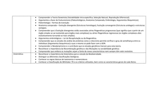   Compreender a Teoria Darwinista (Variabilidade intra-específica, Selecção Natural, Reprodução Diferencial).
                 Argumentos a favor do Evolucionismo (Paleontológicos, Anatomia Comparada, Embriologia, Argumentos Bioquímicos).
                 Paleontologia – formas de transição.
                 Anatomia comparada – Evolução divergente (Estruturas homólogas), Evolução convergente (Estruturas análogas) e estruturas
                  vestigiais.
                 Compreender que à Evolução divergentes estão associadas séries filogenéticas progressivas (que significa que a partir de um
                  órgão simples se vai evoluindo para órgãos mais complexas) ou séries filogenéticas regressivas (os órgãos complexos vãos
                  evolutivamente tornando-se mais simples).
                 Argumentos embriológicos – Lei da Recapitulação ou da Biogenética.
                 Compreender que os estudos de análise de proteínas como o citocromo permite verificar o grau de semelhança entre os
                  indivíduos (Argumentos bioquímicos) e que o mesmo se pode fazer com o ADN.
                 Compreender o Neodarwinismo e o contributo que os estudos genéticos tiveram para esta teoria.
                 Reconhecer a importância da Recombinação genética e das Mutações na variabilidade genética.
                 Compreender que embora as mutações sejam a fonte de novas características nem sempre têm valor evolutivo.
Sistemática      Reconhecer a importância da Sistemática para o estudo da Biodiversidade.
                 Distinguir as diferentes classificações biológicas.
                 Conhecer as regras básicas de taxonomia e nomenclatura.
                 Conhecer a Classificação de Whittaker 79 e os critérios utilizados, bem como as características gerais de cada Reino.
 