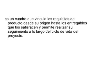 es un cuadro que vincula los requisitos del
producto desde su origen hasta los entregables
que los satisfacen y permite realizar su
seguimiento a lo largo del ciclo de vida del
proyecto.