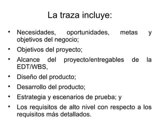 La traza incluye:
Necesidades, oportunidades, metas y
objetivos del negocio;
Objetivos del proyecto;
Alcance del proyecto/entregables de la
EDT/WBS,
Diseño del producto;
Desarrollo del producto;
Estrategia y escenarios de prueba; y
Los requisitos de alto nivel con respecto a los
requisitos más detallados.