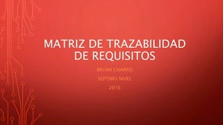 MATRIZ DE TRAZABILIDAD
DE REQUISITOS
BRYAN CHARRO
SEPTIMO NIVEL
2016
 