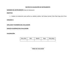 MATRIZ DE VALIDACIÓN DE INSTRUMENTO
NOMBREDEL INSTRUMENTO:Guía de observación
OBJETIVO:
 Analizar la construcción para verificar su calidad y solidez del Coliseo cerrado Víctor Raúl Haya de la Torre.
DIRIGIDO A:
APELLIDOS Y NOMBRES DEL EVALUADOR:
GRADO ACADÉMICODEL EVALUADOR:
VALORACIÓN:
FIRMA DEL EVALUADOR
Muy Alto Alto Medio Bajo Muy Bajo
 