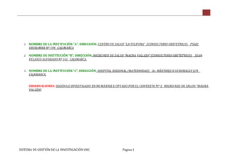 SISTEMA DE GESTIÓN DE LA INVESTIGACIÓN UNC Página 1
1. NOMBRE DE LA INSTITUCIÓN “A”, DIRECCIÓN: CENTRO DE SALUD “LA TULPUNA” (CONSULTORIO OBSTETRICO) _ PSAJE.
URUBAMBA Nº 199_ CAJAMARCA
2. NOMBRE DE INSTITUCIÓN “B”, DIRECCIÓN: MICRO RED DE SALUD “MAGNA VALLEJO” (CONSULTORIO OBSTETRICO) _ JUAN
VELASCO ALVARADO Nº 161_ CAJAMARCA.
3. NOMBRE DE LA INSTITUCIÓN “C”, DIRECCIÓN: HOSPITAL REGIONAL (MATERNIDAD) _ Av. MÁRTIRES D UCHURACAY S/N _
CAJAMARCA.
OBSERVACIONES: SEGÚN LO INVESTIGADO EN MI MATRIZ E OPTADO POR EL CONTEXTO Nº 2_ MICRO RED DE SALUD “MAGNA
VALLEJO
 