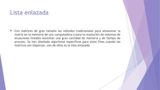 Lista enlazada
 Con matrices de gran tamaño los métodos tradicionales para almacenar la
matriz en la memoria de una computadora o para la resolución de sistemas de
ecuaciones lineales necesitan una gran cantidad de memoria y de tiempo de
proceso. Se han diseñado algoritmos específicos para estos fines cuando las
matrices son dispersas, uno de ellos es la lista enlazada.
 