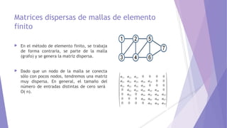 Matrices dispersas de mallas de elemento
finito
 En el método de elemento finito, se trabaja
de forma contraria, se parte de la malla
(grafo) y se genera la matriz dispersa.
 Dado que un nodo de la malla se conecta
sólo con pocos nodos, tendremos una matriz
muy dispersa. En general, el tamaño del
número de entradas distintas de cero será
O( n).
 
 