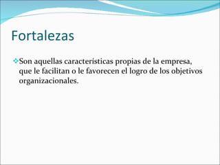 Fortalezas Son aquellas características propias de la empresa, que le facilitan o le favorecen el logro de los objetivos organizacionales.   