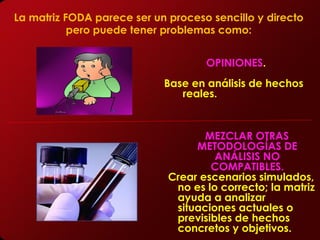 La matriz FODA parece ser un proceso sencillo y directo
           pero puede tener problemas como:


                                    OPINIONES.
                            Base en análisis de hechos
                               reales.


                                    MEZCLAR OTRAS
                                  METODOLOGÍAS DE
                                      ANÁLISIS NO
                                     COMPATIBLES.
                             Crear escenarios simulados,
                              no es lo correcto; la matriz
                              ayuda a analizar
                              situaciones actuales o
                              previsibles de hechos
                              concretos y objetivos.
 
