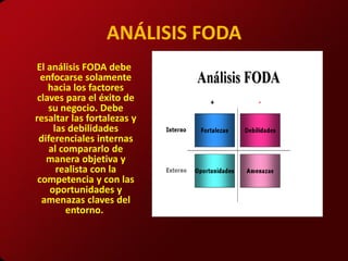 ANÁLISIS FODA
El análisis FODA debe
  enfocarse solamente
    hacia los factores
 claves para el éxito de
    su negocio. Debe
resaltar las fortalezas y
     las debilidades
 diferenciales internas
    al compararlo de
   manera objetiva y
      realista con la
 competencia y con las
    oportunidades y
  amenazas claves del
        entorno.
 
