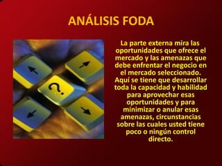 ANÁLISIS FODA
        La parte externa mira las
       oportunidades que ofrece el
      mercado y las amenazas que
      debe enfrentar el negocio en
        el mercado seleccionado.
      Aquí se tiene que desarrollar
      toda la capacidad y habilidad
          para aprovechar esas
          oportunidades y para
         minimizar o anular esas
        amenazas, circunstancias
       sobre las cuales usted tiene
          poco o ningún control
                 directo.
 