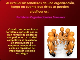 Al evaluar las fortalezas de una organización,
    tenga en cuenta que éstas se pueden
                    clasificar así:
        Fortalezas Organizacionales Comunes


  Cuando una determinada
fortaleza es poseída por un
 gran número de empresas
 competidoras. La paridad
 competitiva se da cuando
     un gran número de
  empresas competidoras
   están en capacidad de
   implementar la misma
         estrategia
 