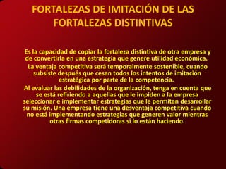 FORTALEZAS DE IMITACIÓN DE LAS
       FORTALEZAS DISTINTIVAS

 Es la capacidad de copiar la fortaleza distintiva de otra empresa y
 de convertirla en una estrategia que genere utilidad económica.
  La ventaja competitiva será temporalmente sostenible, cuando
     subsiste después que cesan todos los intentos de imitación
               estratégica por parte de la competencia.
Al evaluar las debilidades de la organización, tenga en cuenta que
      se está refiriendo a aquellas que le impiden a la empresa
seleccionar e implementar estrategias que le permitan desarrollar
su misión. Una empresa tiene una desventaja competitiva cuando
  no está implementando estrategias que generen valor mientras
           otras firmas competidoras si lo están haciendo.
 