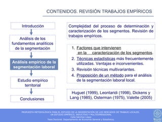 CONTENIDOS. REVISIÓN TRABAJOS EMPÍRICOS


     Introducción                         Complejidad del proceso de determinación y
                                          caracterización de los segmentos. Revisión de
                                          trabajos empíricos.
    Análisis de los
fundamentos analíticos
  de la segmentación                        1. Factores que intervienen
                                                en la caracterización de los segmentos.
                                            2. Técnicas estadísticas más frecuentemente
Análisis empírico de la                        utilizadas. Ventajas e inconvenientes.
segmentación laboral
                                            3. Revisión técnicas multivariantes.
                                            4. Proposición de un método para el análisis
   Estudio empírico                            de la segmentación laboral local.
       territorial
                                            Huguet (1999), Leontaridi (1998), Dickens y
    Conclusiones                           Lang (1985), Osterman (1975), Valette (2005)


     PROPUESTA METODOLÓGICA PARA EL ESTUDIO DE LA SEGMENTACIÓN DE LOS MERCADOS DE TRABAJO LOCALES.
                          UN ESTUDIO EMPÍRICO, INDUCTIVO Y MULTIDIMENSIONAL
                                              Celia Sánchez López
                        Tesis Doctoral. Departamento de Economía General y Estadística.
 